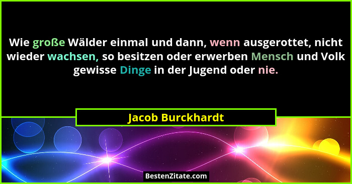 Wie große Wälder einmal und dann, wenn ausgerottet, nicht wieder wachsen, so besitzen oder erwerben Mensch und Volk gewisse Dinge i... - Jacob Burckhardt