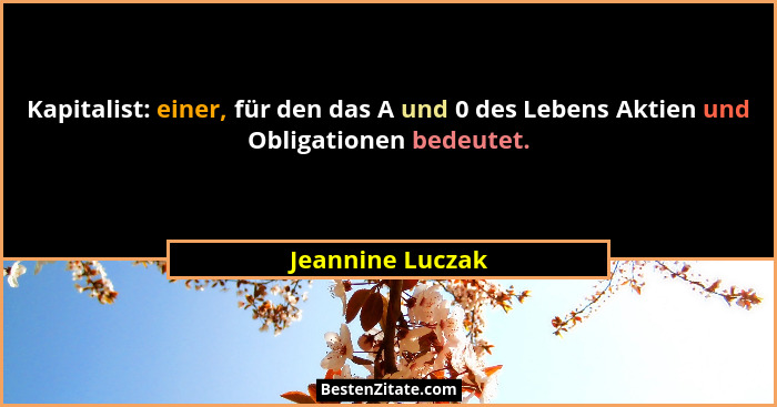 Kapitalist: einer, für den das A und 0 des Lebens Aktien und Obligationen bedeutet.... - Jeannine Luczak