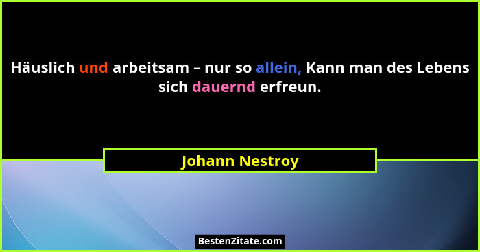 Häuslich und arbeitsam – nur so allein, Kann man des Lebens sich dauernd erfreun.... - Johann Nestroy
