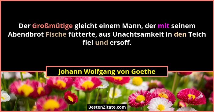 Der Großmütige gleicht einem Mann, der mit seinem Abendbrot Fische fütterte, aus Unachtsamkeit in den Teich fiel und erso... - Johann Wolfgang von Goethe