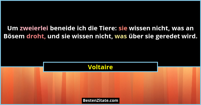 Um zweierlei beneide ich die Tiere: sie wissen nicht, was an Bösem droht, und sie wissen nicht, was über sie geredet wird.... - Voltaire