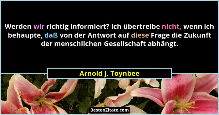 Werden wir richtig informiert? Ich übertreibe nicht, wenn ich behaupte, daß von der Antwort auf diese Frage die Zukunft der mensch... - Arnold J. Toynbee
