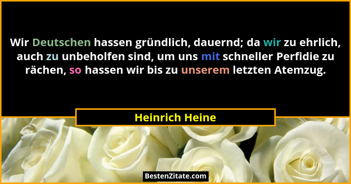 Wir Deutschen hassen gründlich, dauernd; da wir zu ehrlich, auch zu unbeholfen sind, um uns mit schneller Perfidie zu rächen, so hass... - Heinrich Heine