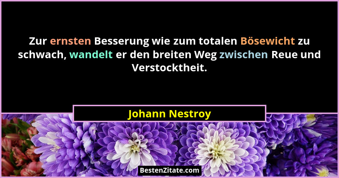 Zur ernsten Besserung wie zum totalen Bösewicht zu schwach, wandelt er den breiten Weg zwischen Reue und Verstocktheit.... - Johann Nestroy