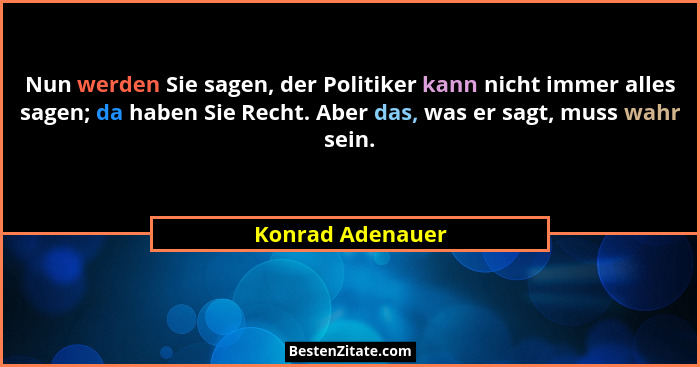 Nun werden Sie sagen, der Politiker kann nicht immer alles sagen; da haben Sie Recht. Aber das, was er sagt, muss wahr sein.... - Konrad Adenauer