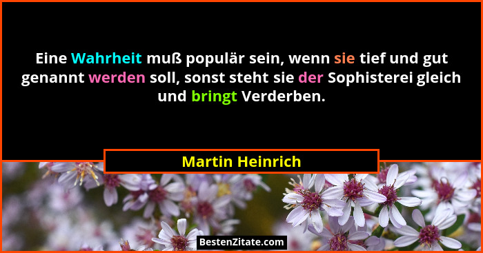Eine Wahrheit muß populär sein, wenn sie tief und gut genannt werden soll, sonst steht sie der Sophisterei gleich und bringt Verderb... - Martin Heinrich