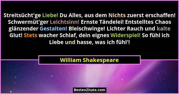 Streitsücht'ge Liebe! Du Alles, aus dem Nichts zuerst erschaffen! Schwermüt'ger Leichtsinn! Ernste Tändelei! Entstelltes... - William Shakespeare