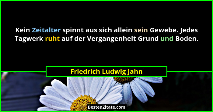 Kein Zeitalter spinnt aus sich allein sein Gewebe. Jedes Tagwerk ruht auf der Vergangenheit Grund und Boden.... - Friedrich Ludwig Jahn