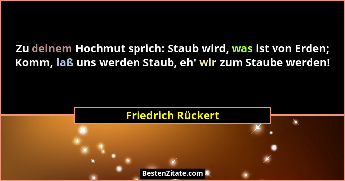 Zu deinem Hochmut sprich: Staub wird, was ist von Erden; Komm, laß uns werden Staub, eh' wir zum Staube werden!... - Friedrich Rückert
