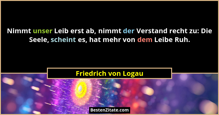 Nimmt unser Leib erst ab, nimmt der Verstand recht zu: Die Seele, scheint es, hat mehr von dem Leibe Ruh.... - Friedrich von Logau