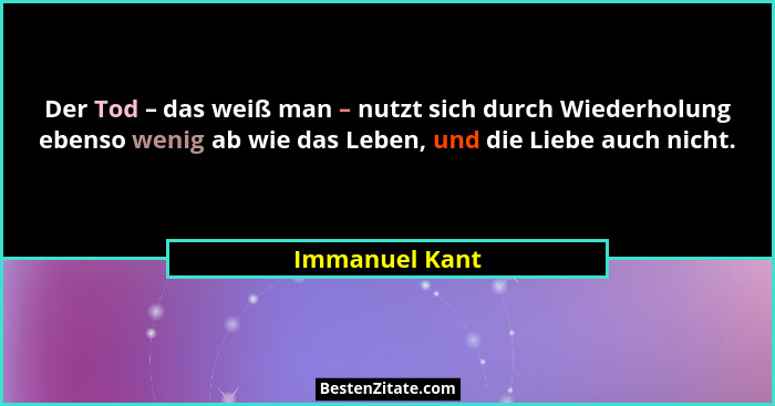 Der Tod – das weiß man – nutzt sich durch Wiederholung ebenso wenig ab wie das Leben, und die Liebe auch nicht.... - Immanuel Kant