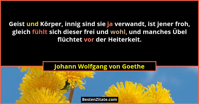 Geist und Körper, innig sind sie ja verwandt, ist jener froh, gleich fühlt sich dieser frei und wohl, und manches Übel fl... - Johann Wolfgang von Goethe