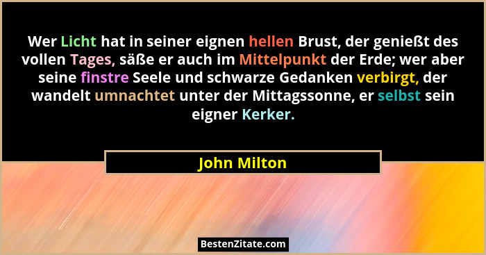 Wer Licht hat in seiner eignen hellen Brust, der genießt des vollen Tages, säße er auch im Mittelpunkt der Erde; wer aber seine finstre... - John Milton