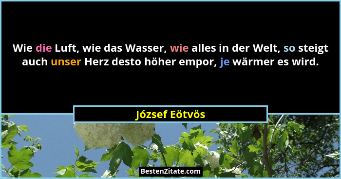Wie die Luft, wie das Wasser, wie alles in der Welt, so steigt auch unser Herz desto höher empor, je wärmer es wird.... - József Eötvös