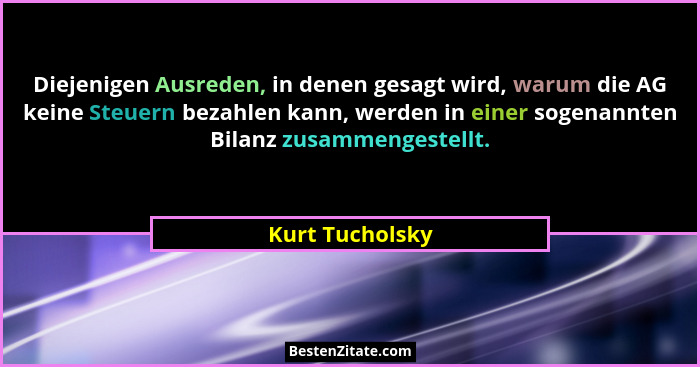 Diejenigen Ausreden, in denen gesagt wird, warum die AG keine Steuern bezahlen kann, werden in einer sogenannten Bilanz zusammengeste... - Kurt Tucholsky
