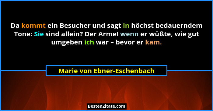 Da kommt ein Besucher und sagt in höchst bedauerndem Tone: Sie sind allein? Der Arme! wenn er wüßte, wie gut umgeben ich... - Marie von Ebner-Eschenbach