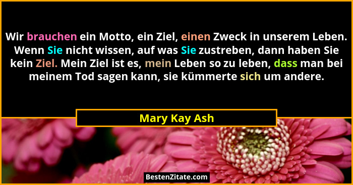 Wir brauchen ein Motto, ein Ziel, einen Zweck in unserem Leben. Wenn Sie nicht wissen, auf was Sie zustreben, dann haben Sie kein Ziel.... - Mary Kay Ash