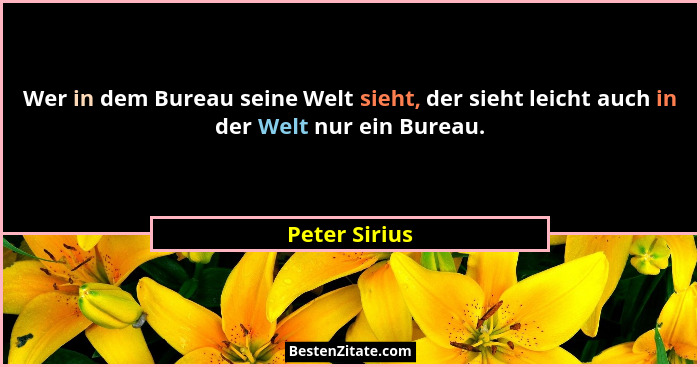 Wer in dem Bureau seine Welt sieht, der sieht leicht auch in der Welt nur ein Bureau.... - Peter Sirius