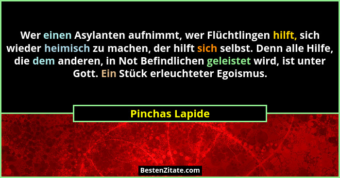 Wer einen Asylanten aufnimmt, wer Flüchtlingen hilft, sich wieder heimisch zu machen, der hilft sich selbst. Denn alle Hilfe, die dem... - Pinchas Lapide
