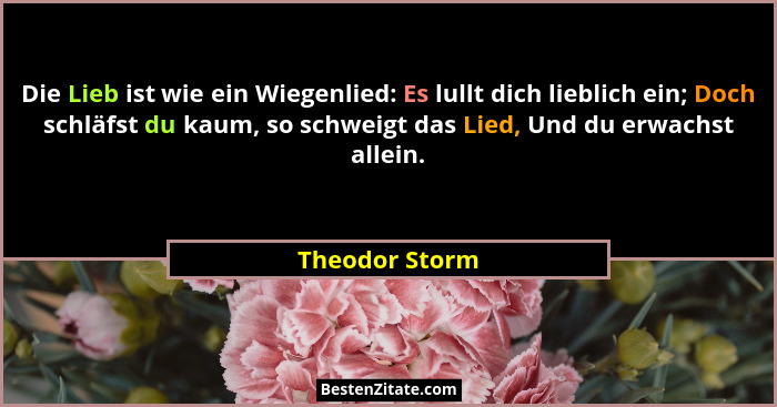 Die Lieb ist wie ein Wiegenlied: Es lullt dich lieblich ein; Doch schläfst du kaum, so schweigt das Lied, Und du erwachst allein.... - Theodor Storm