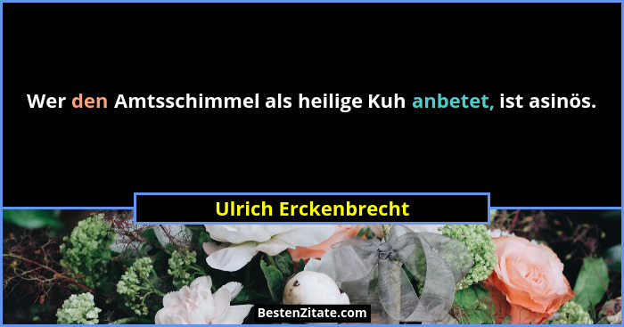 Wer den Amtsschimmel als heilige Kuh anbetet, ist asinös.... - Ulrich Erckenbrecht