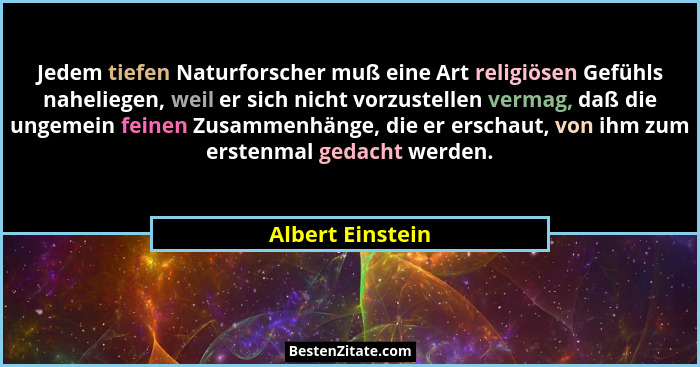 Jedem tiefen Naturforscher muß eine Art religiösen Gefühls naheliegen, weil er sich nicht vorzustellen vermag, daß die ungemein fein... - Albert Einstein
