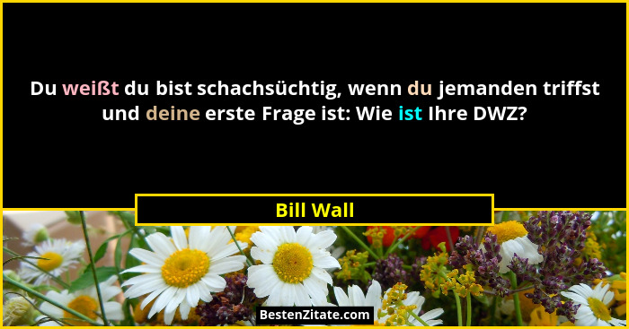 Du weißt du bist schachsüchtig, wenn du jemanden triffst und deine erste Frage ist: Wie ist Ihre DWZ?... - Bill Wall