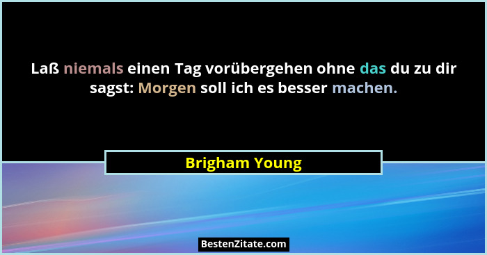 Laß niemals einen Tag vorübergehen ohne das du zu dir sagst: Morgen soll ich es besser machen.... - Brigham Young