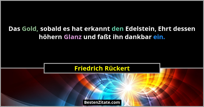 Das Gold, sobald es hat erkannt den Edelstein, Ehrt dessen höhern Glanz und faßt ihn dankbar ein.... - Friedrich Rückert