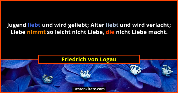 Jugend liebt und wird geliebt; Alter liebt und wird verlacht; Liebe nimmt so leicht nicht Liebe, die nicht Liebe macht.... - Friedrich von Logau