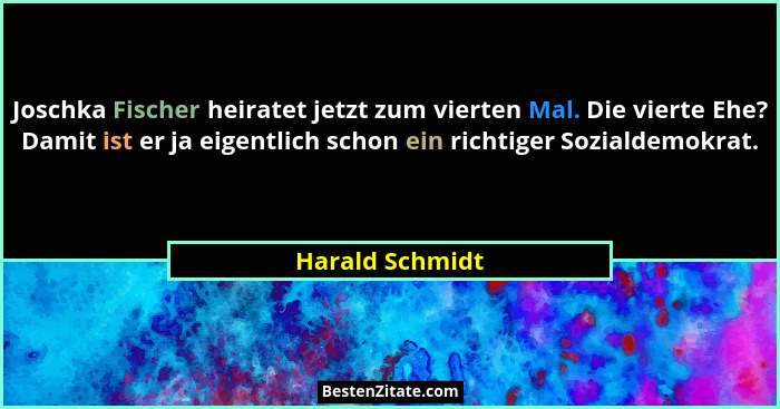 Joschka Fischer heiratet jetzt zum vierten Mal. Die vierte Ehe? Damit ist er ja eigentlich schon ein richtiger Sozialdemokrat.... - Harald Schmidt