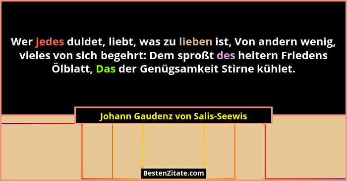 Wer jedes duldet, liebt, was zu lieben ist, Von andern wenig, vieles von sich begehrt: Dem sproßt des heitern Friede... - Johann Gaudenz von Salis-Seewis