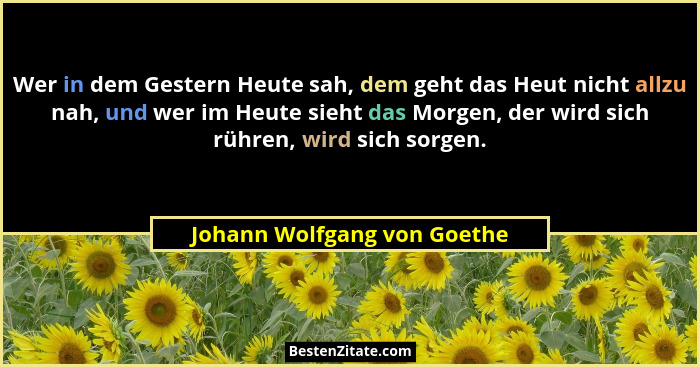 Wer in dem Gestern Heute sah, dem geht das Heut nicht allzu nah, und wer im Heute sieht das Morgen, der wird sich rühren,... - Johann Wolfgang von Goethe