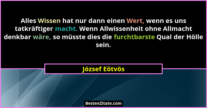 Alles Wissen hat nur dann einen Wert, wenn es uns tatkräftiger macht. Wenn Allwissenheit ohne Allmacht denkbar wäre, so müsste dies di... - József Eötvös