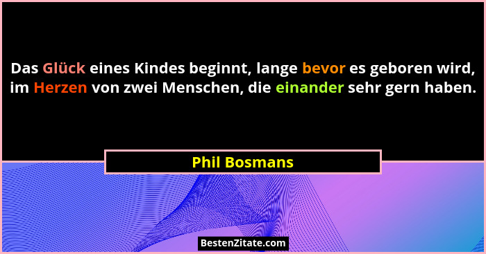 Das Glück eines Kindes beginnt, lange bevor es geboren wird, im Herzen von zwei Menschen, die einander sehr gern haben.... - Phil Bosmans