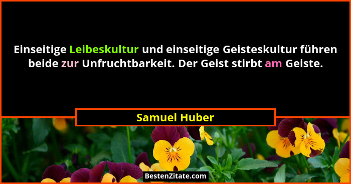 Einseitige Leibeskultur und einseitige Geisteskultur führen beide zur Unfruchtbarkeit. Der Geist stirbt am Geiste.... - Samuel Huber