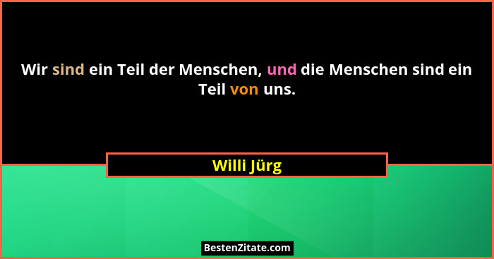 Wir sind ein Teil der Menschen, und die Menschen sind ein Teil von uns.... - Willi Jürg