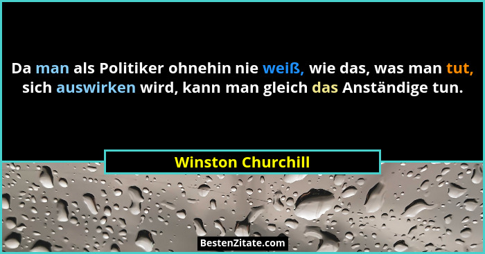Da man als Politiker ohnehin nie weiß, wie das, was man tut, sich auswirken wird, kann man gleich das Anständige tun.... - Winston Churchill