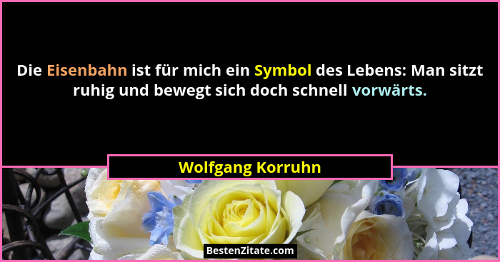 Die Eisenbahn ist für mich ein Symbol des Lebens: Man sitzt ruhig und bewegt sich doch schnell vorwärts.... - Wolfgang Korruhn