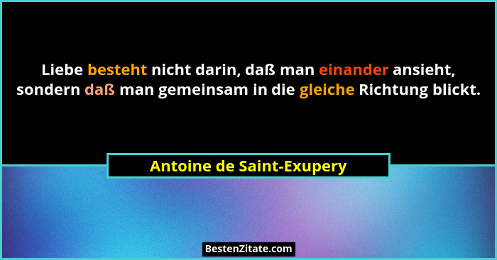 Liebe besteht nicht darin, daß man einander ansieht, sondern daß man gemeinsam in die gleiche Richtung blickt.... - Antoine de Saint-Exupery