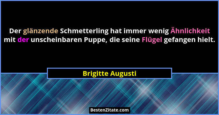 Der glänzende Schmetterling hat immer wenig Ähnlichkeit mit der unscheinbaren Puppe, die seine Flügel gefangen hielt.... - Brigitte Augusti