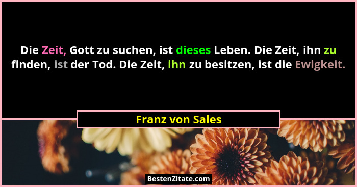 Die Zeit, Gott zu suchen, ist dieses Leben. Die Zeit, ihn zu finden, ist der Tod. Die Zeit, ihn zu besitzen, ist die Ewigkeit.... - Franz von Sales