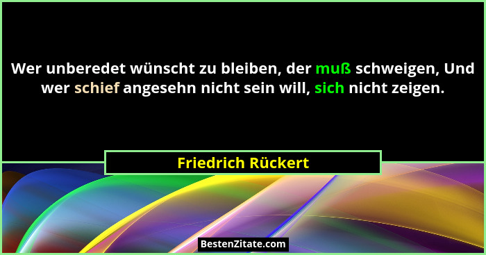 Wer unberedet wünscht zu bleiben, der muß schweigen, Und wer schief angesehn nicht sein will, sich nicht zeigen.... - Friedrich Rückert