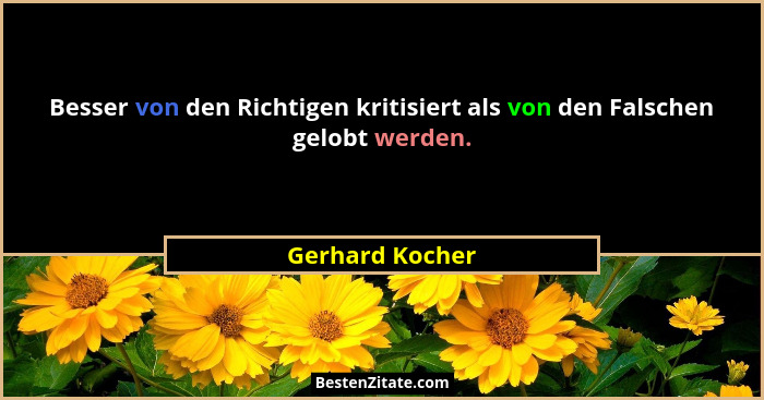 Besser von den Richtigen kritisiert als von den Falschen gelobt werden.... - Gerhard Kocher