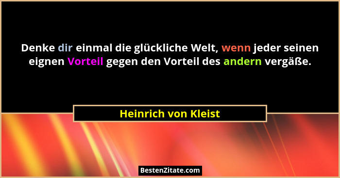 Denke dir einmal die glückliche Welt, wenn jeder seinen eignen Vorteil gegen den Vorteil des andern vergäße.... - Heinrich von Kleist