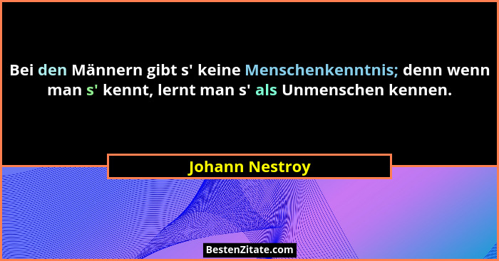 Bei den Männern gibt s' keine Menschenkenntnis; denn wenn man s' kennt, lernt man s' als Unmenschen kennen.... - Johann Nestroy