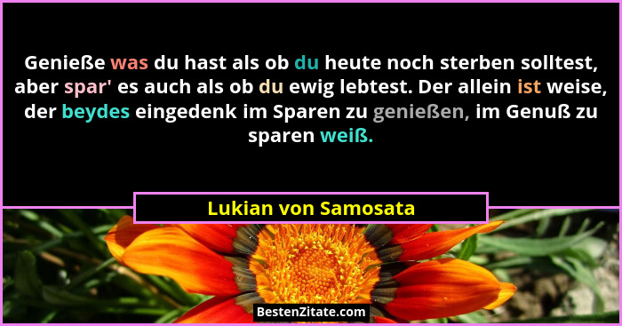 Genieße was du hast als ob du heute noch sterben solltest, aber spar' es auch als ob du ewig lebtest. Der allein ist weise,... - Lukian von Samosata