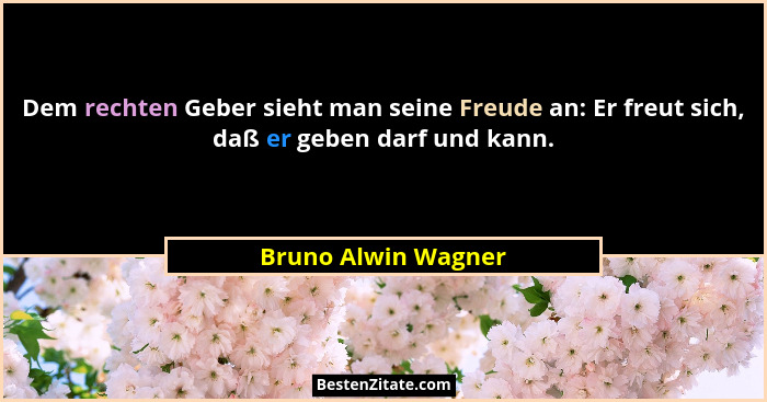Dem rechten Geber sieht man seine Freude an: Er freut sich, daß er geben darf und kann.... - Bruno Alwin Wagner