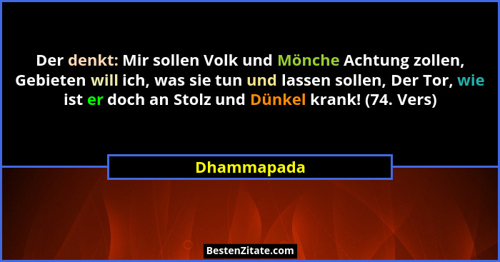 Der denkt: Mir sollen Volk und Mönche Achtung zollen, Gebieten will ich, was sie tun und lassen sollen, Der Tor, wie ist er doch an Stolz... - Dhammapada