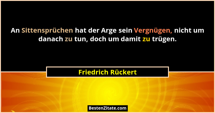 An Sittensprüchen hat der Arge sein Vergnügen, nicht um danach zu tun, doch um damit zu trügen.... - Friedrich Rückert